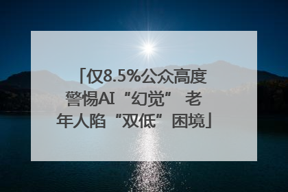 仅8.5%公众高度警惕AI“幻觉” 老年人陷“双低”困境