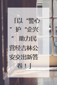 以“警心”护“企兴” 助力民营经吉林公安交出新答卷！