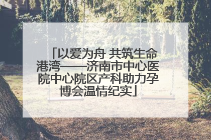 以爱为舟 共筑生命港湾——济南市中心医院中心院区产科助力孕博会温情纪实
