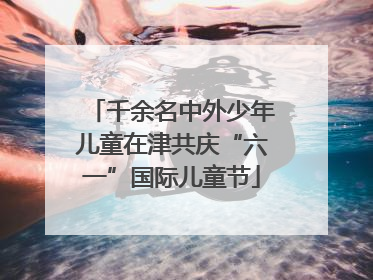 千余名中外少年儿童在津共庆“六一”国际儿童节