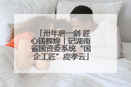 卅年磨一剑 匠心铸辉煌丨记湖南省国资委系统“国企工匠”虞孝云