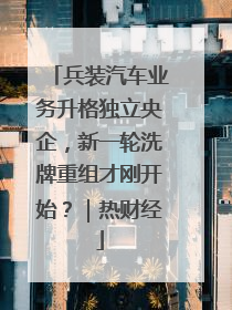 兵装汽车业务升格独立央企，新一轮洗牌重组才刚开始？｜热财经