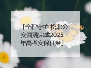 全程守护 松北公安圆满完成2025年高考安保任务
