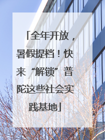 全年开放，暑假提档！快来“解锁”普陀这些社会实践基地