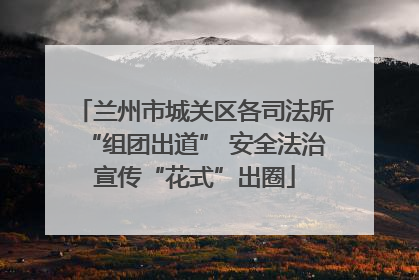 兰州市城关区各司法所“组团出道” 安全法治宣传“花式”出圈