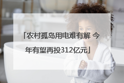 农村孤岛用电难有解 今年有望再投312亿元