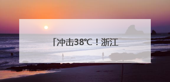 冲击38℃！浙江未来7天持续晴热，小心强对流突袭