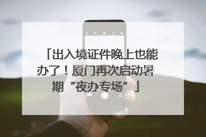 出入境证件晚上也能办了！厦门再次启动暑期“夜办专场”