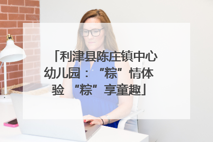 利津县陈庄镇中心幼儿园：“粽”情体验 “粽”享童趣