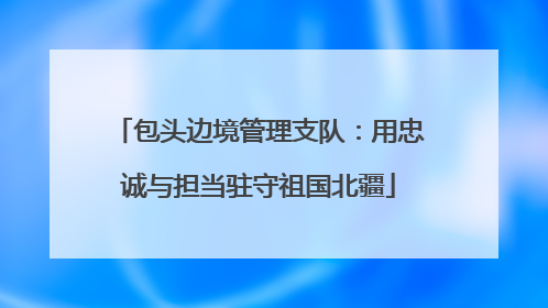 包头边境管理支队：用忠诚与担当驻守祖国北疆