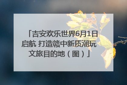 吉安欢乐世界6月1日启航 打造赣中新质潮玩文旅目的地（图）