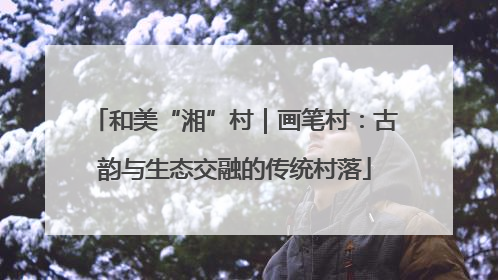 和美“湘”村｜画笔村：古韵与生态交融的传统村落