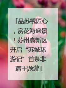 品苏绣匠心，赏花海盛景！苏州高新区开启“苏城环游记”首条非遗主题游