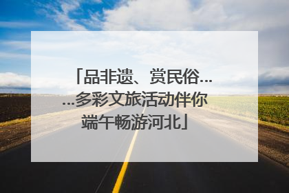 品非遗、赏民俗……多彩文旅活动伴你端午畅游河北