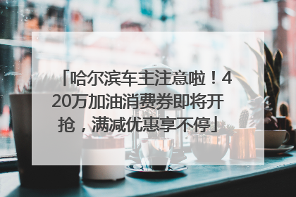 哈尔滨车主注意啦！420万加油消费券即将开抢，满减优惠享不停
