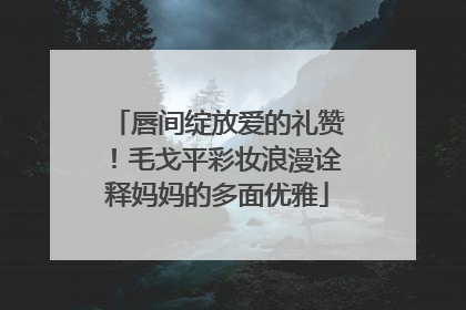 唇间绽放爱的礼赞！毛戈平彩妆浪漫诠释妈妈的多面优雅