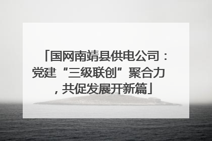 国网南靖县供电公司：党建“三级联创”聚合力，共促发展开新篇