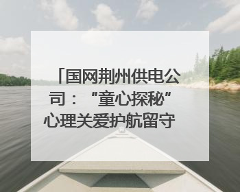 国网荆州供电公司：“童心探秘”心理关爱护航留守儿童成长