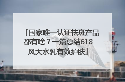 国家唯一认证祛斑产品都有啥？一篇总结618风大水乳有效护肤