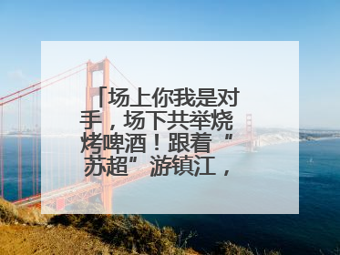 场上你我是对手，场下共举烧烤啤酒！跟着“苏超”游镇江，徐州球迷凭球票畅游名山胜景