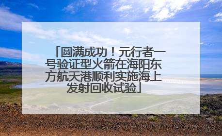 圆满成功！元行者一号验证型火箭在海阳东方航天港顺利实施海上发射回收试验