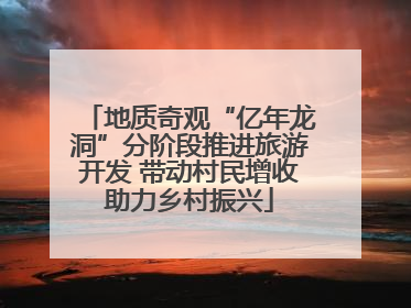地质奇观“亿年龙洞”分阶段推进旅游开发 带动村民增收助力乡村振兴