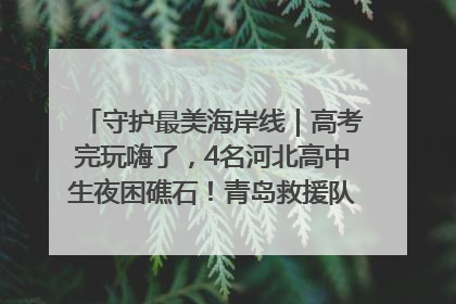 守护最美海岸线｜高考完玩嗨了，4名河北高中生夜困礁石！青岛救援队火速出动救上岸