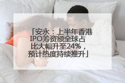 安永：上半年香港IPO筹资额全球占比大幅升至24%，预计热度持续推升