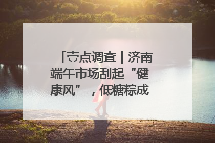 壹点调查｜济南端午市场刮起“健康风”，低糖粽成消费者“新宠”