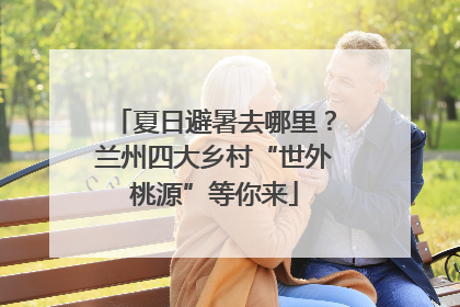 夏日避暑去哪里？兰州四大乡村“世外桃源”等你来