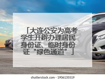 大连公安为高考学生开辟办理居民身份证、临时身份证“绿色通道”