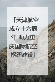 天津航空成立十六周年 助力重庆国际航空枢纽建设