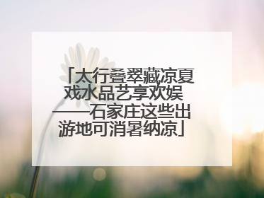 太行叠翠藏凉夏 戏水品艺享欢娱——石家庄这些出游地可消暑纳凉
