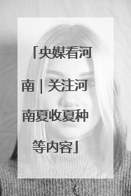 央媒看河南｜关注河南夏收夏种等内容