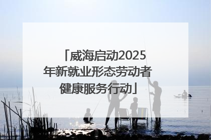 威海启动2025年新就业形态劳动者健康服务行动