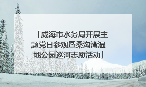 威海市水务局开展主题党日参观暨桑沟湾湿地公园巡河志愿活动