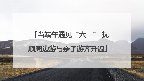 当端午遇见“六一” 抚顺周边游与亲子游齐升温