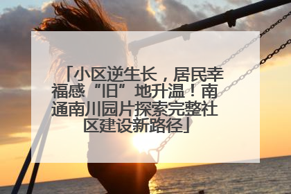 小区逆生长，居民幸福感“旧”地升温！南通南川园片探索完整社区建设新路径
