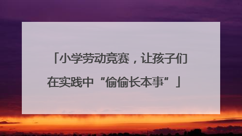 小学劳动竞赛，让孩子们在实践中“偷偷长本事”