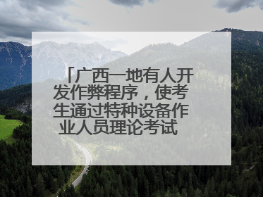 广西一地有人开发作弊程序，使考生通过特种设备作业人员理论考试 131名考生证书被撤销