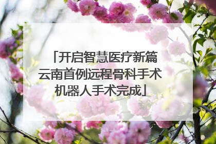 开启智慧医疗新篇 云南首例远程骨科手术机器人手术完成