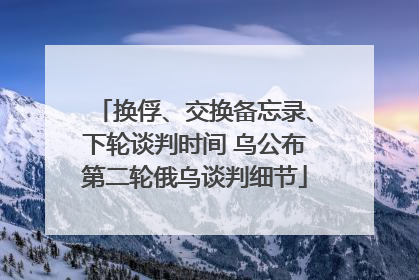 换俘、交换备忘录、下轮谈判时间 乌公布第二轮俄乌谈判细节