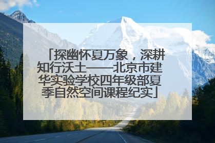 探幽怀夏万象，深耕知行沃土——北京市建华实验学校四年级部夏季自然空间课程纪实