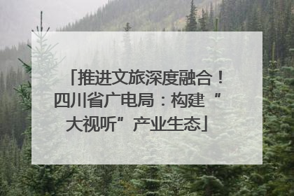 推进文旅深度融合！四川省广电局：构建“大视听”产业生态