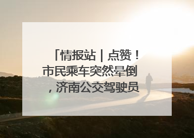情报站｜点赞！市民乘车突然晕倒，济南公交驾驶员和乘客热心相助