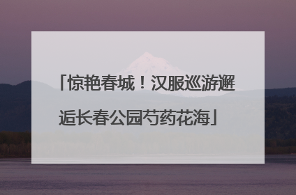 惊艳春城！汉服巡游邂逅长春公园芍药花海