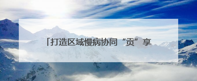 打造区域慢病协同“贡”享健康“中国西部方案” 国家科技重大专项落地自贡