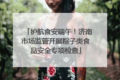 护航食安端午！济南市场监管开展粽子类食品安全专项检查