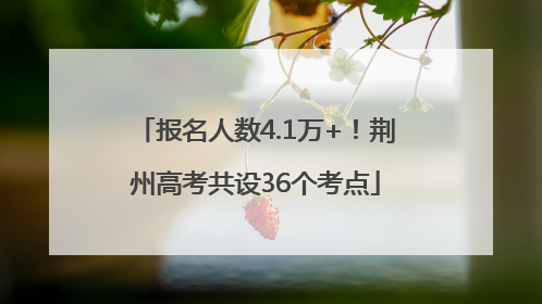 报名人数4.1万+！荆州高考共设36个考点
