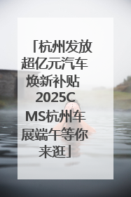 杭州发放超亿元汽车焕新补贴 2025CMS杭州车展端午等你来逛